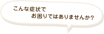 こんな症状でお困りではありませんか？